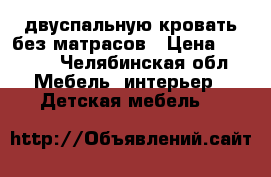    двуспальную кровать без матрасов › Цена ­ 8 000 - Челябинская обл. Мебель, интерьер » Детская мебель   